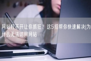 网站打不开让你抓狂？这5招帮你快速解决|为什么无法访问网站